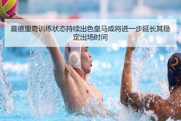 莫德里奇训练状态持续出色皇马或将进一步延长其稳定出场时间