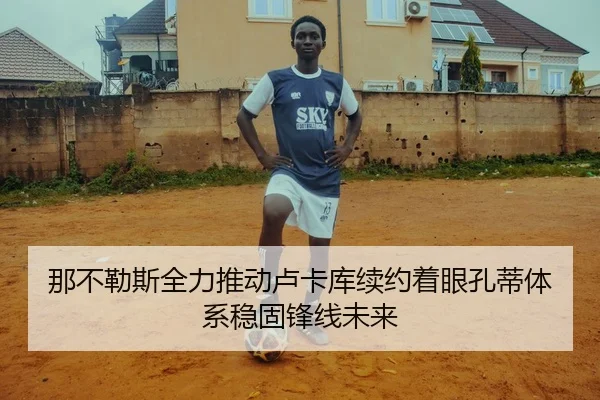 那不勒斯全力推动卢卡库续约着眼孔蒂体系稳固锋线未来